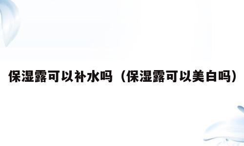 保湿露可以补水吗（保湿露可以美白吗）