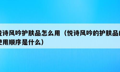 悦诗风吟护肤品怎么用（悦诗风吟的护肤品的使用顺序是什么）