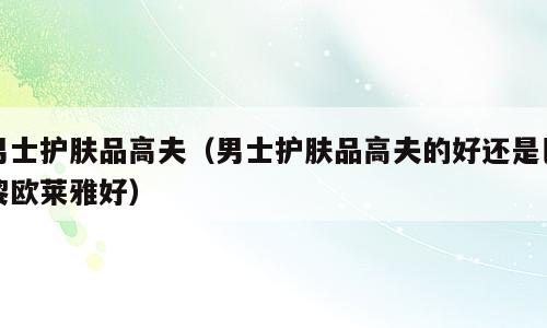 男士护肤品高夫（男士护肤品高夫的好还是巴黎欧莱雅好）