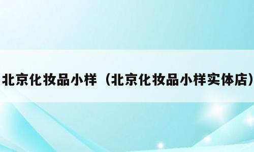 北京化妆品小样（北京化妆品小样实体店）