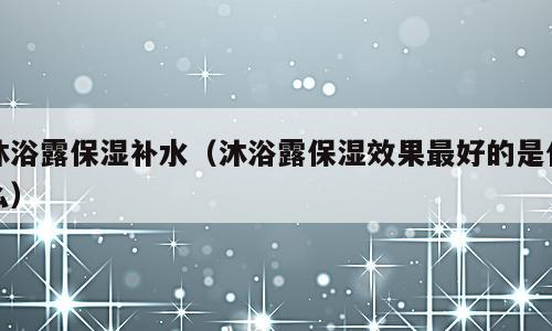 沐浴露保湿补水（沐浴露保湿效果最好的是什么）