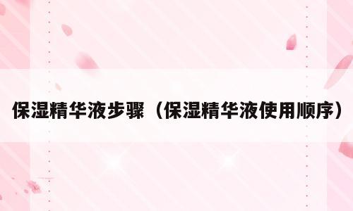 保湿精华液步骤（保湿精华液使用顺序）