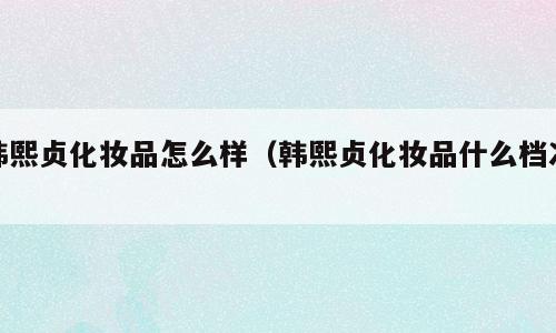 韩熙贞化妆品怎么样（韩熙贞化妆品什么档次）