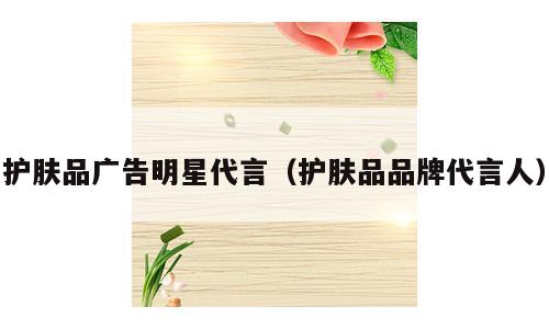 护肤品广告明星代言（护肤品品牌代言人）