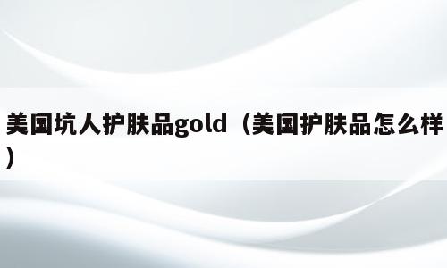 美国坑人护肤品gold（美国护肤品怎么样）