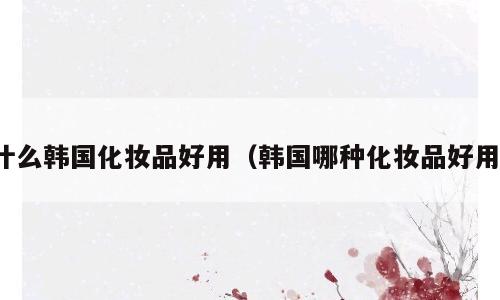 什么韩国化妆品好用（韩国哪种化妆品好用）