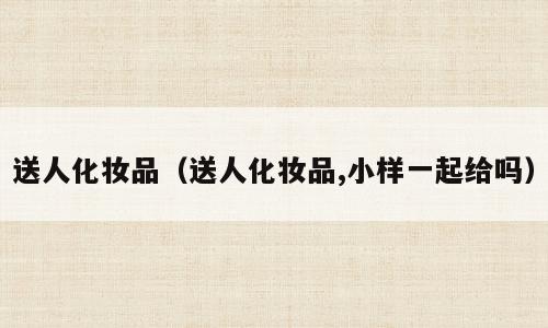 送人化妆品（送人化妆品,小样一起给吗）