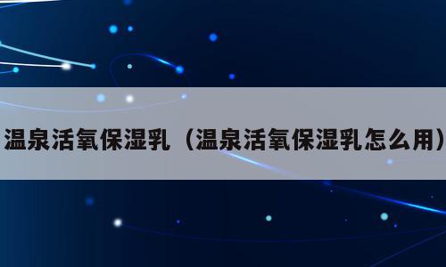 温泉活氧保湿乳（温泉活氧保湿乳怎么用）