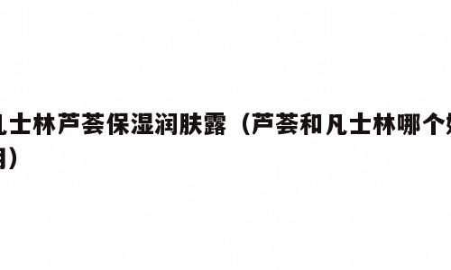 凡士林芦荟保湿润肤露（芦荟和凡士林哪个好用）