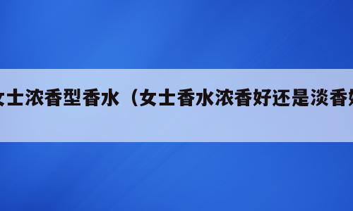 女士浓香型香水（女士香水浓香好还是淡香好）