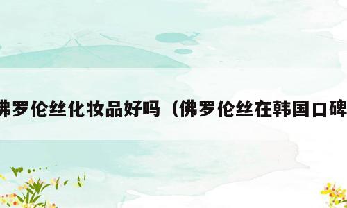 佛罗伦丝化妆品好吗（佛罗伦丝在韩国口碑）
