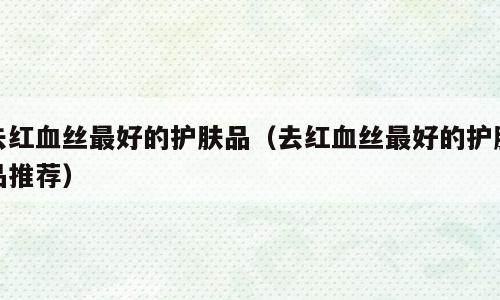 去红血丝最好的护肤品（去红血丝最好的护肤品推荐）