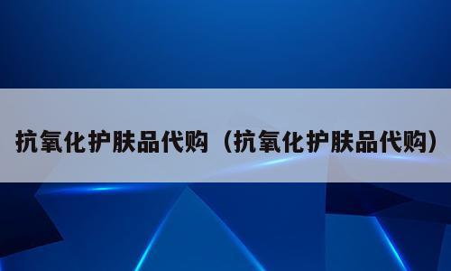 抗氧化护肤品代购（抗氧化护肤品代购）