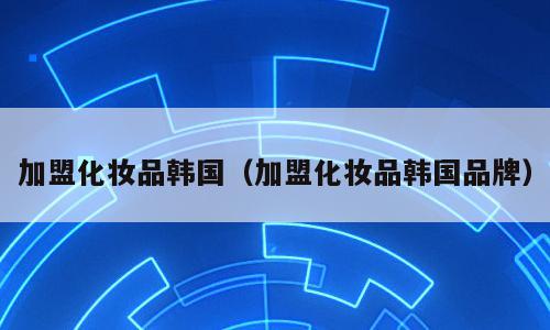 加盟化妆品韩国（加盟化妆品韩国品牌）