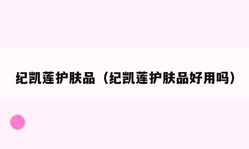 纪凯莲护肤品（纪凯莲护肤品好用吗）