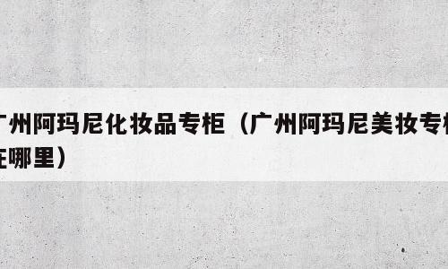 广州阿玛尼化妆品专柜（广州阿玛尼美妆专柜在哪里）