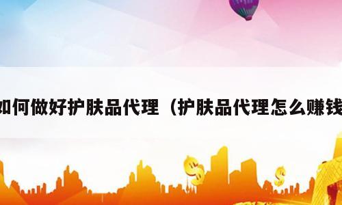 如何做好护肤品代理（护肤品代理怎么赚钱）