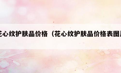 花心纹护肤品价格（花心纹护肤品价格表图片）
