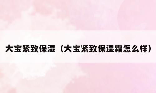大宝紧致保湿（大宝紧致保湿霜怎么样）
