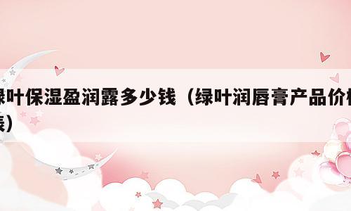 绿叶保湿盈润露多少钱（绿叶润唇膏产品价格表）