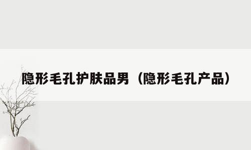 隐形毛孔护肤品男（隐形毛孔产品）