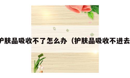 护肤品吸收不了怎么办（护肤品吸收不进去）