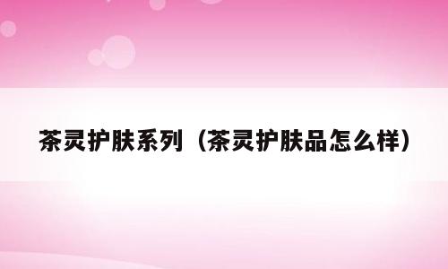 茶灵护肤系列（茶灵护肤品怎么样）