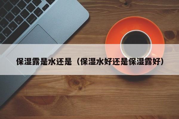 保湿露是水还是（保湿水好还是保湿露好）