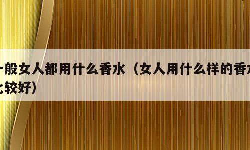 一般女人都用什么香水（女人用什么样的香水比较好）