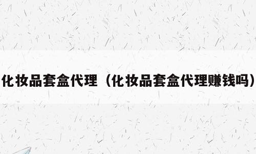 化妆品套盒代理（化妆品套盒代理赚钱吗）