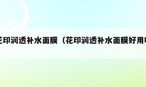 花印润透补水面膜（花印润透补水面膜好用吗）
