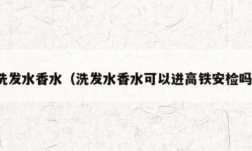 洗发水香水（洗发水香水可以进高铁安检吗）
