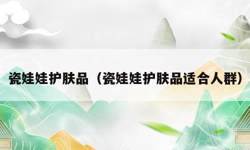 瓷娃娃护肤品（瓷娃娃护肤品适合人群）