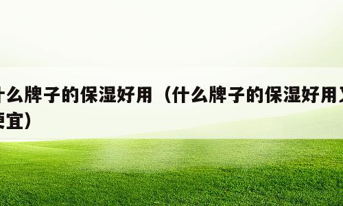 什么牌子的保湿好用（什么牌子的保湿好用又便宜）