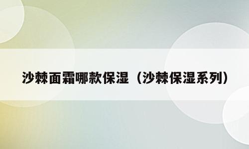 沙棘面霜哪款保湿（沙棘保湿系列）