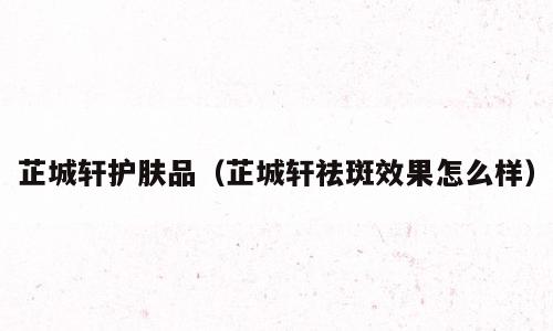 芷城轩护肤品（芷城轩祛斑效果怎么样）