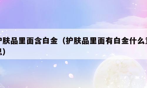 护肤品里面含白金（护肤品里面有白金什么意思）