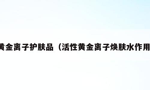 黄金离子护肤品（活性黄金离子焕肤水作用）