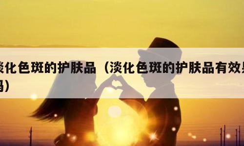 淡化色斑的护肤品（淡化色斑的护肤品有效果吗）