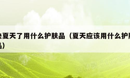快夏天了用什么护肤品（夏天应该用什么护肤品）