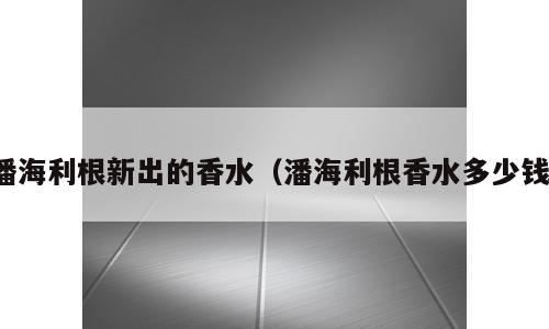 潘海利根新出的香水（潘海利根香水多少钱）