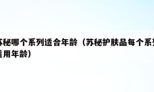 苏秘哪个系列适合年龄（苏秘护肤品每个系列适用年龄）