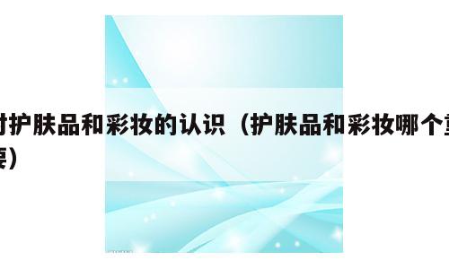 对护肤品和彩妆的认识（护肤品和彩妆哪个重要）