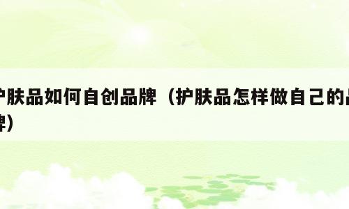 护肤品如何自创品牌（护肤品怎样做自己的品牌）