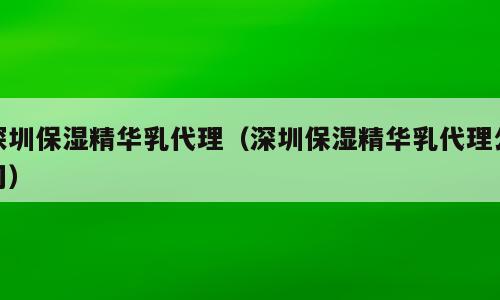 深圳保湿精华乳代理（深圳保湿精华乳代理公司）