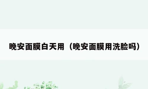 晚安面膜白天用（晚安面膜用洗脸吗）
