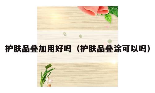 护肤品叠加用好吗（护肤品叠涂可以吗）