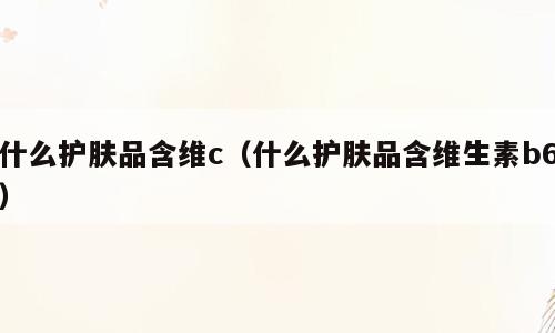 什么护肤品含维c（什么护肤品含维生素b6）