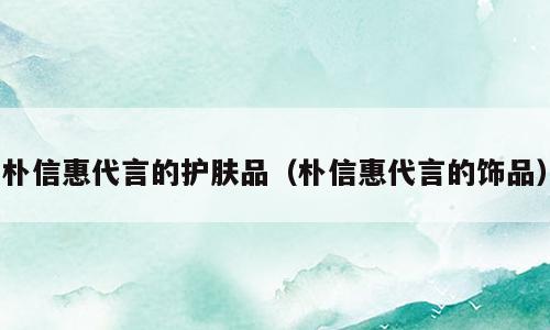 朴信惠代言的护肤品（朴信惠代言的饰品）