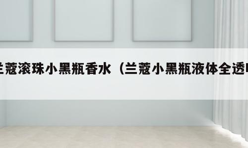 兰蔻滚珠小黑瓶香水（兰蔻小黑瓶液体全透明）